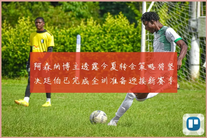 阿森纳博主透露今夏转会策略将坚决廷伯已完成全训准备迎接新赛季