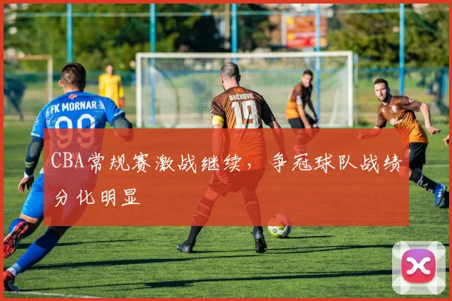 CBA常规赛激战继续，争冠球队战绩分化明显