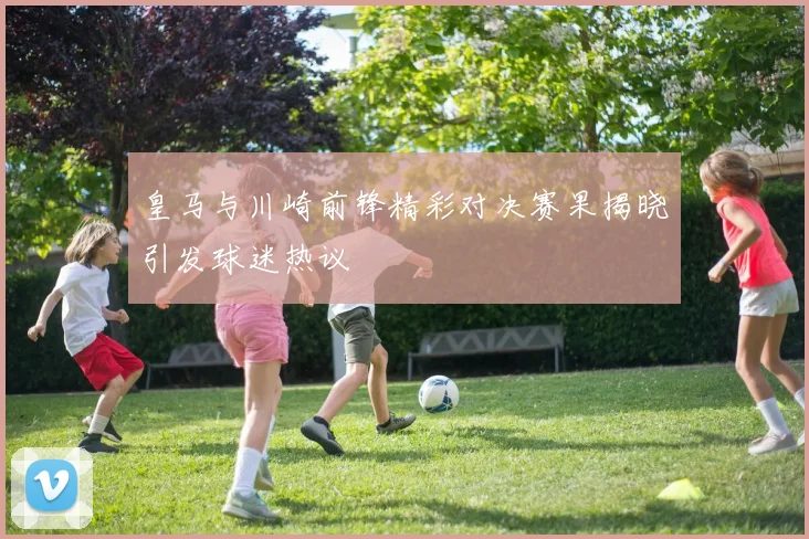 皇马与川崎前锋精彩对决赛果揭晓引发球迷热议